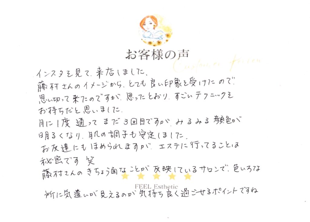 インスタを見て来店しました。　藤村さんのイメージから、とても良い印象を受けたので、思い切って来たのですが、思った通り、すごいテクニックをお持ちだと思いました。　月に１度通ってまだ３回目ですが、みるみる顔色が明るくなり、肌の調子も安定しました。　お友達にも褒められますが、エステに行ってることは秘密です(笑)　藤村さんのきちょう面なところが反映しているサロンで、いろいろなところに気遣いが見えるのが気持ちよく過ごせるポイントですね。 マツハシワカエ