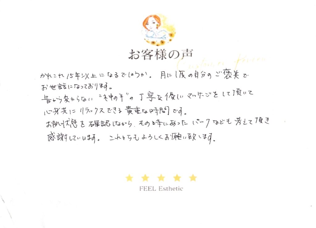 かれこれ１５年以上になるでしょうか。　月に1度の自分のご褒美でお世話になっております。　昔から変わらない“神の手”の丁寧な優しいマッサージをして頂いて、心身共にリラックスできる貴重な時間です。　お肌状態を確認しながら、その時のあったパックなども考えて頂き感謝しています。　これからもよろしくお願い致します。 ミヤサカリエ