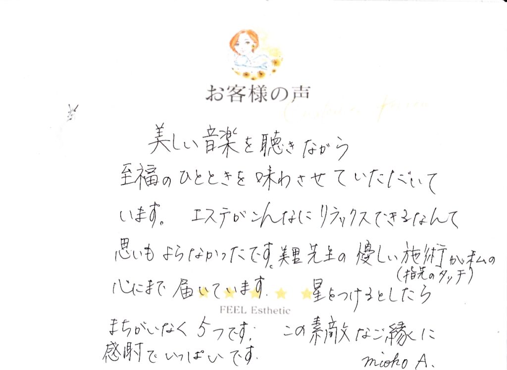 美しい音楽を聴きながら、至福のひとときを味わせていただいてます。　エステがこんなにリラックスできるなんて思いもよらなかったです。　美里先生の優しい施術（指先のタッチ）が私の心にまで届いています。　星をつけるとしたらまちがいなく５つです。　この素敵なご縁に感謝でいっぱいです。 アオキミオコ