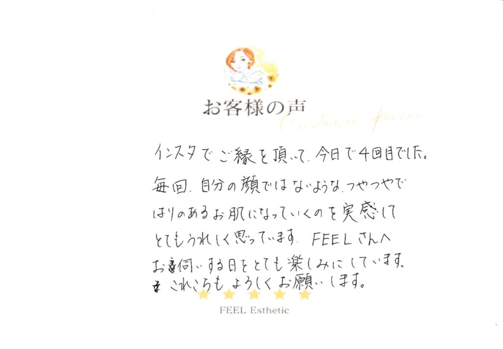 インスタでご縁を頂いて、今日で４回目でした。　毎回、自分の顔ではないような、つやつやではりのあるお肌になっていくのを実感して、とてもうれしく思っています。　ＦＥＥＬさんへお伺いする日をとても楽しみにしています。　これからもよろしくお願いします。 ウエエビスチサト