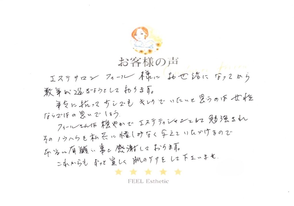 エステサロンフィール様にお世話になってから数年が過ぎようとしております。　年令に抗って少しでもキレイでいたいと思うのは女性ならではの思いでしょう。　フィールさんは穏やかでエステティシャンとして勉強され、そのノウハウを私どもに惜しみなく与えていただけるので　本当にありがたいことと感謝しております。　これからもずっと宜しく　肌のケアをしてくださいませ。 カタノアツコ