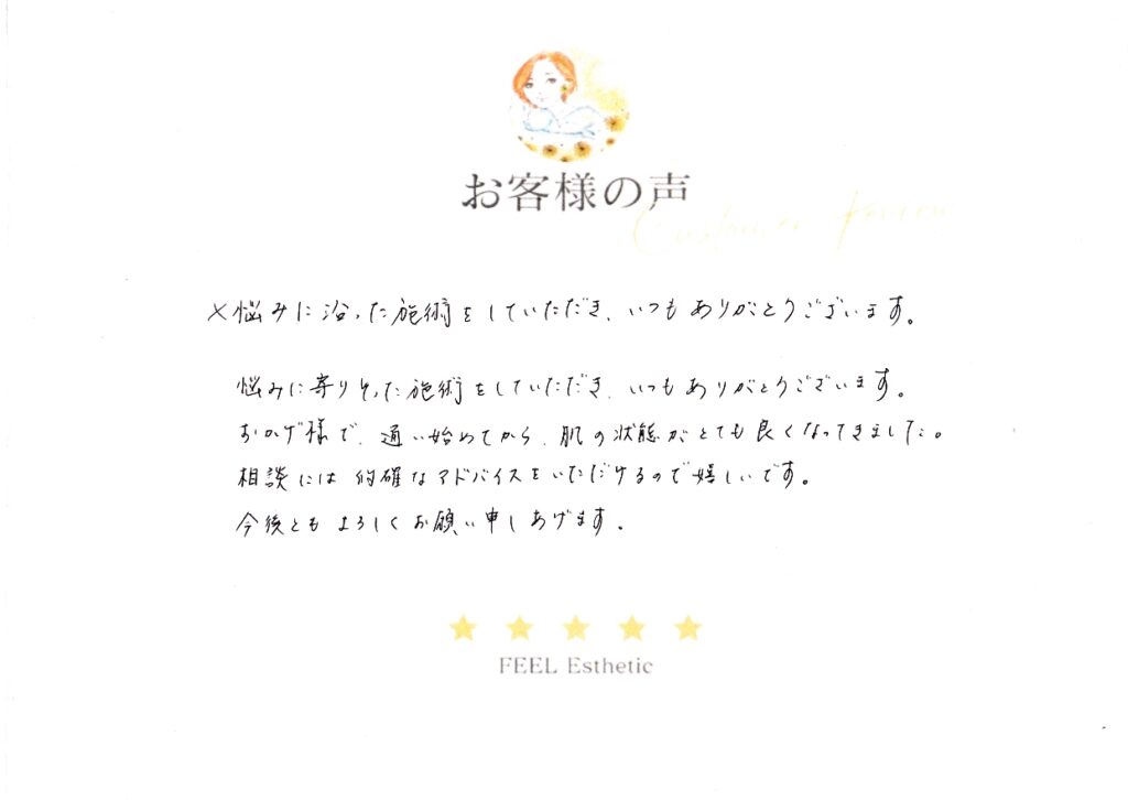 悩みに寄りそった施術をしていただき、いつもありがとうございます。　おかげ様で通い始めてから、肌の状態がとても良くなってきました。　相談には的確なアドバイスをいただけるので嬉しいです。　今後ともよろしくお願い申しあげます。 ナカムラサヤカ