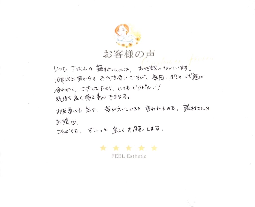 いつもＦＥＥＬの藤村さんには、お世話になっています。　１０年以上前からのお付き合いですが、毎回肌の状態に合わせて、工夫してくださり、いつもピカピカ！！　気持ち良く帰る事ができます。　お友達にも年々、若がえっていると言われるのも、藤村さんのお陰♡　これからも、ずーっと宜しくお願いします。
ヨシザキトモコ